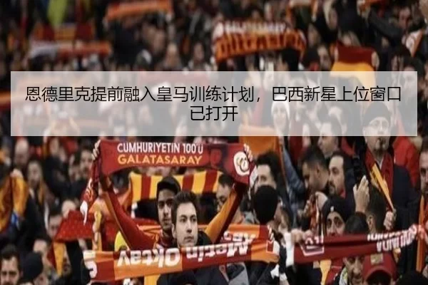 恩德里克提前融入皇马训练计划，巴西新星上位窗口已打开